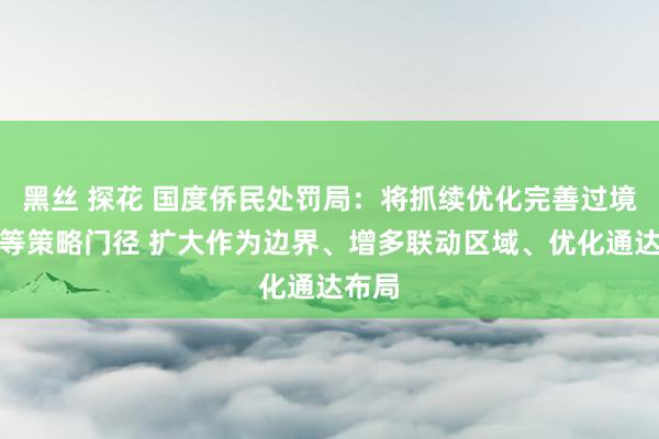 黑丝 探花 国度侨民处罚局：将抓续优化完善过境免签等策略门径 扩大作为边界、增多联动区域、优化通达布局