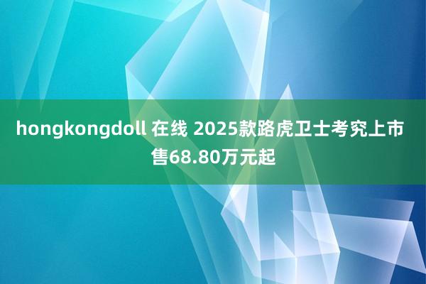 hongkongdoll 在线 2025款路虎卫士考究上市 售68.80万元起