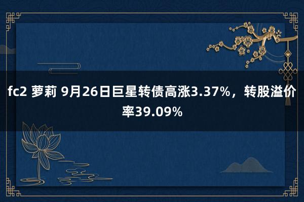 fc2 萝莉 9月26日巨星转债高涨3.37%，转股溢价率39.09%