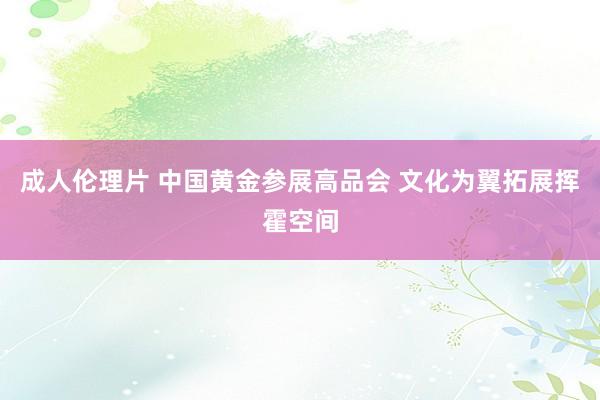 成人伦理片 中国黄金参展高品会 文化为翼拓展挥霍空间