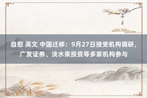 自慰 英文 中国迁移：9月27日接受机构调研，广发证券、淡水泉投资等多家机构参与