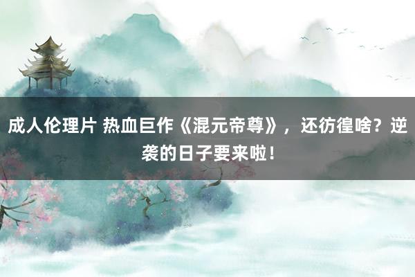 成人伦理片 热血巨作《混元帝尊》，还彷徨啥？逆袭的日子要来啦！