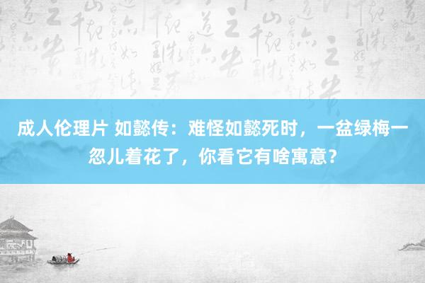 成人伦理片 如懿传：难怪如懿死时，一盆绿梅一忽儿着花了，你看它有啥寓意？