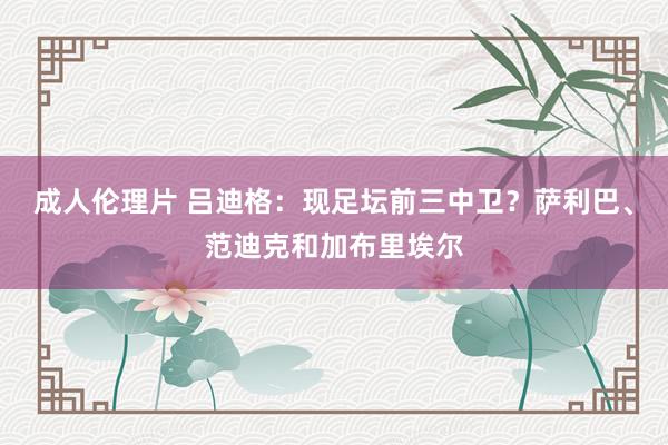 成人伦理片 吕迪格：现足坛前三中卫？萨利巴、范迪克和加布里埃尔