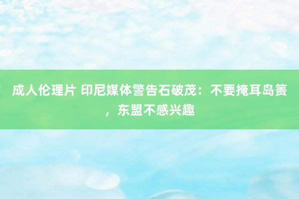 成人伦理片 印尼媒体警告石破茂：不要掩耳岛箦，东盟不感兴趣