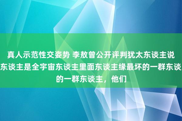 真人示范性交姿势 李敖曾公开评判犹太东谈主说：“犹太东谈主是全宇宙东谈主里面东谈主缘最坏的一群东谈主，他们