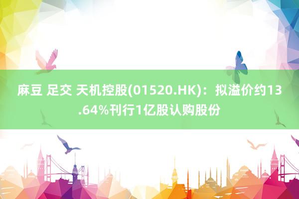 麻豆 足交 天机控股(01520.HK)：拟溢价约13.64%刊行1亿股认购股份