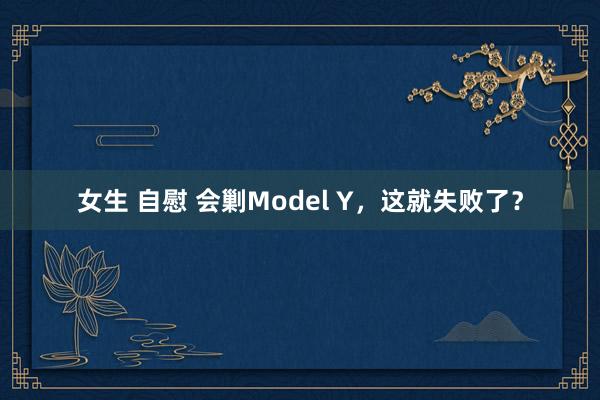 女生 自慰 会剿Model Y，这就失败了？