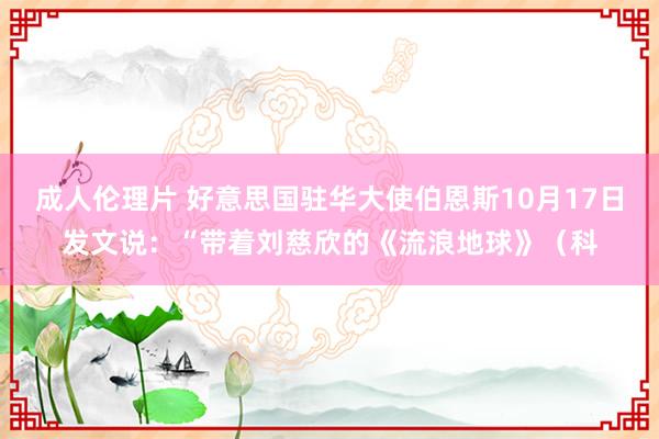 成人伦理片 好意思国驻华大使伯恩斯10月17日发文说：“带着刘慈欣的《流浪地球》（科