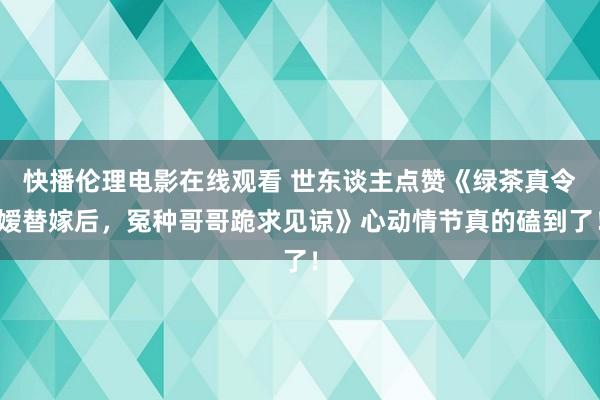 快播伦理电影在线观看 世东谈主点赞《绿茶真令嫒替嫁后，冤种哥哥跪求见谅》心动情节真的磕到了！