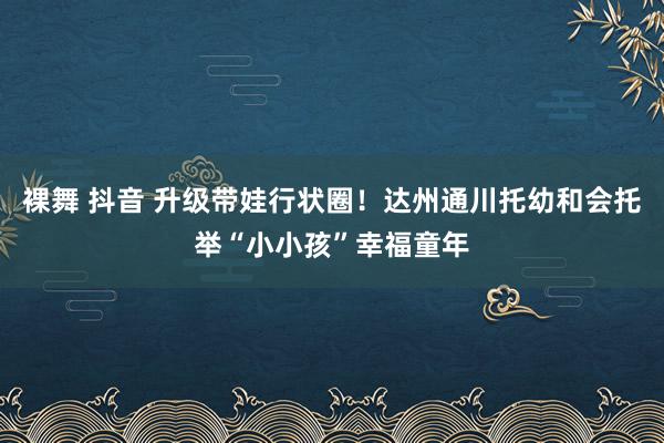 裸舞 抖音 升级带娃行状圈！达州通川托幼和会托举“小小孩”幸福童年