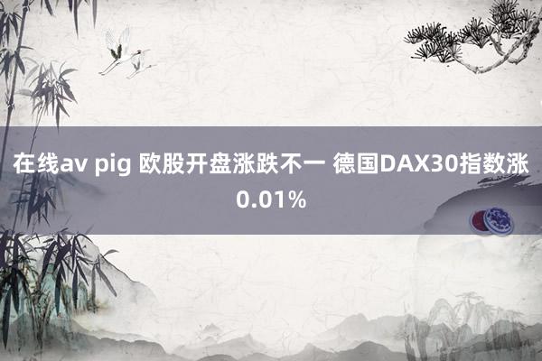 在线av pig 欧股开盘涨跌不一 德国DAX30指数涨0.01%