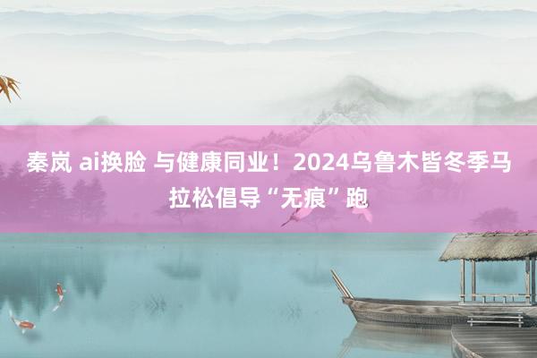 秦岚 ai换脸 与健康同业！2024乌鲁木皆冬季马拉松倡导“无痕”跑